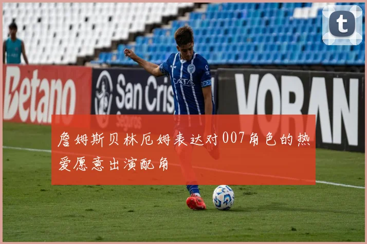詹姆斯贝林厄姆表达对007角色的热爱愿意出演配角