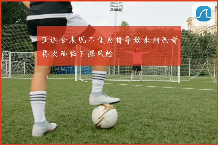 亚运会表现不佳或将导致米利西奇再次面临下课风险