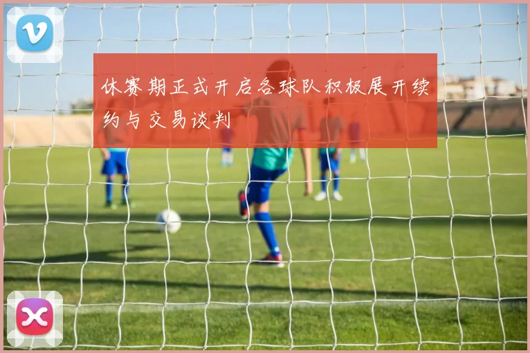 休赛期正式开启各球队积极展开续约与交易谈判