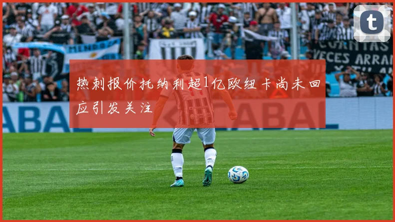 热刺报价托纳利超1亿欧纽卡尚未回应引发关注