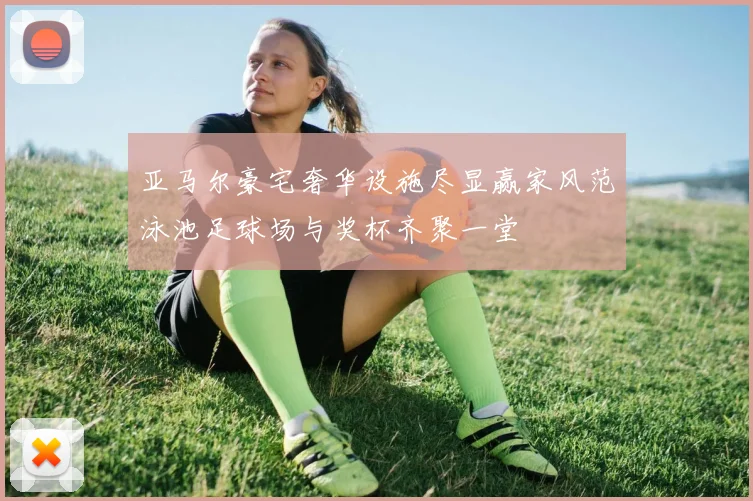 亚马尔豪宅奢华设施尽显赢家风范泳池足球场与奖杯齐聚一堂