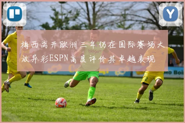 梅西离开欧洲三年仍在国际赛场大放异彩ESPN高度评价其卓越表现