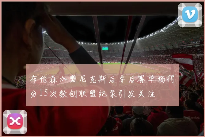 布伦森加盟尼克斯后季后赛单场得分15次数创联盟纪录引发关注