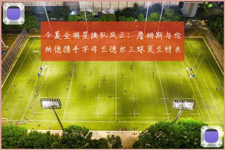 今夏全明星换队风云：詹姆斯与伦纳德携手字母兰德尔三球莫兰特共创辉煌