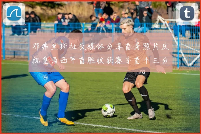 邓弗里斯社交媒体分享首秀照片庆祝皇马西甲首胜收获赛季首个三分