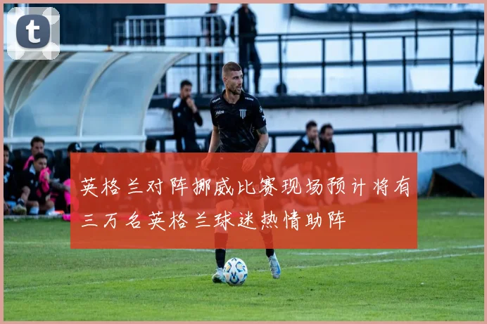 英格兰对阵挪威比赛现场预计将有三万名英格兰球迷热情助阵