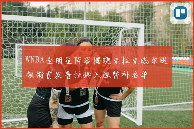 WNBA全明星阵容揭晓克拉克威尔逊领衔首发普拉姆入选替补名单