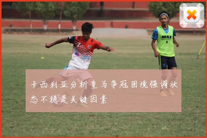 卡西利亚分析皇马争冠困境强调状态不稳是关键因素
