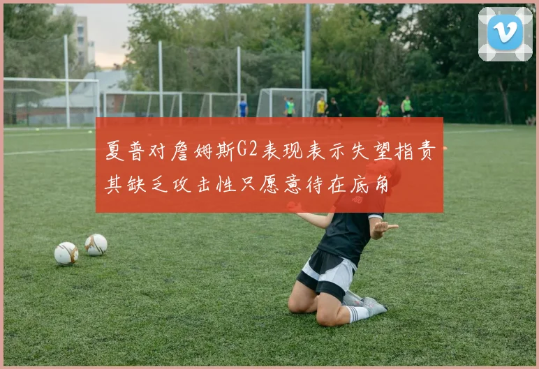 夏普对詹姆斯G2表现表示失望指责其缺乏攻击性只愿意待在底角