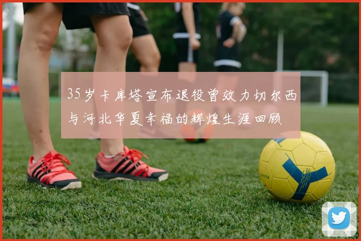 35岁卡库塔宣布退役曾效力切尔西与河北华夏幸福的辉煌生涯回顾