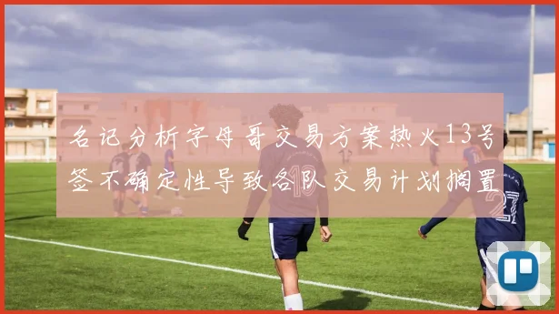名记分析字母哥交易方案热火13号签不确定性导致各队交易计划搁置