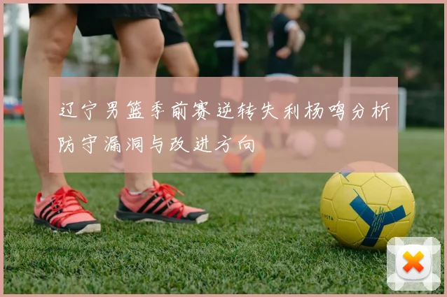 辽宁男篮季前赛逆转失利杨鸣分析防守漏洞与改进方向