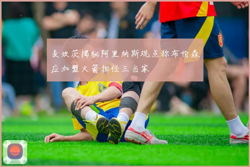 麦坎茨揭秘阿里纳斯观点称布伦森应加盟火箭担任三当家