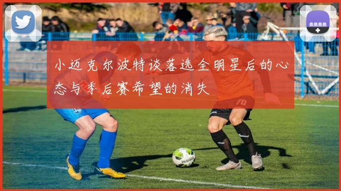 小迈克尔波特谈落选全明星后的心态与季后赛希望的消失