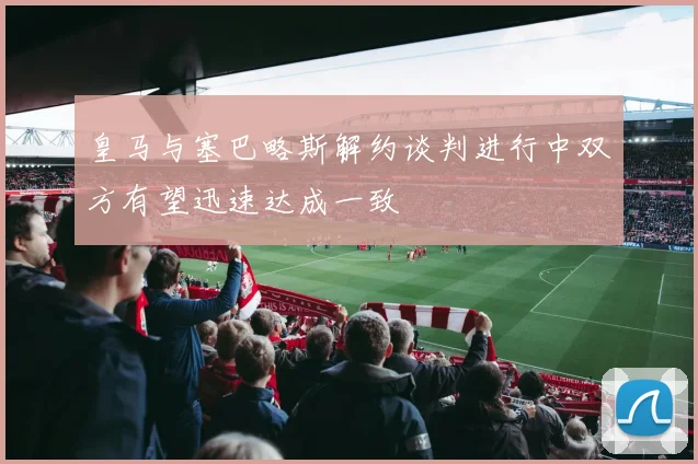 皇马与塞巴略斯解约谈判进行中双方有望迅速达成一致