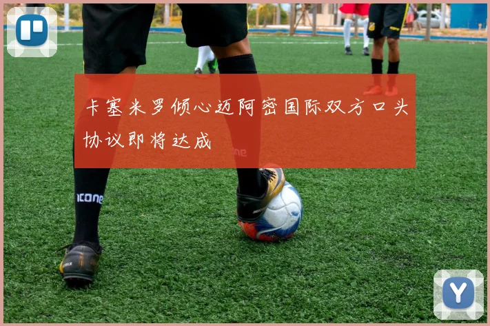 卡塞米罗倾心迈阿密国际双方口头协议即将达成