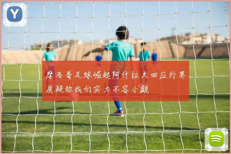 摩洛哥足球崛起阿什拉夫回应外界质疑称我们实力不容小觑