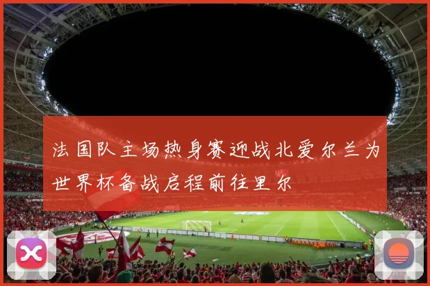 法国队主场热身赛迎战北爱尔兰为世界杯备战启程前往里尔