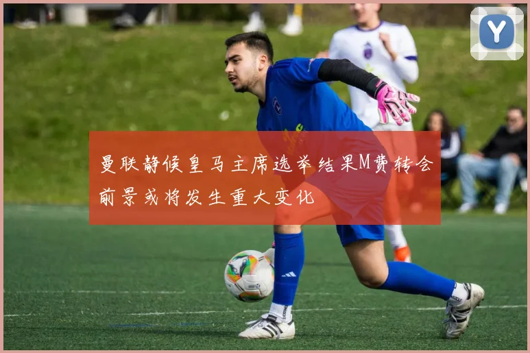 曼联静候皇马主席选举结果M费转会前景或将发生重大变化