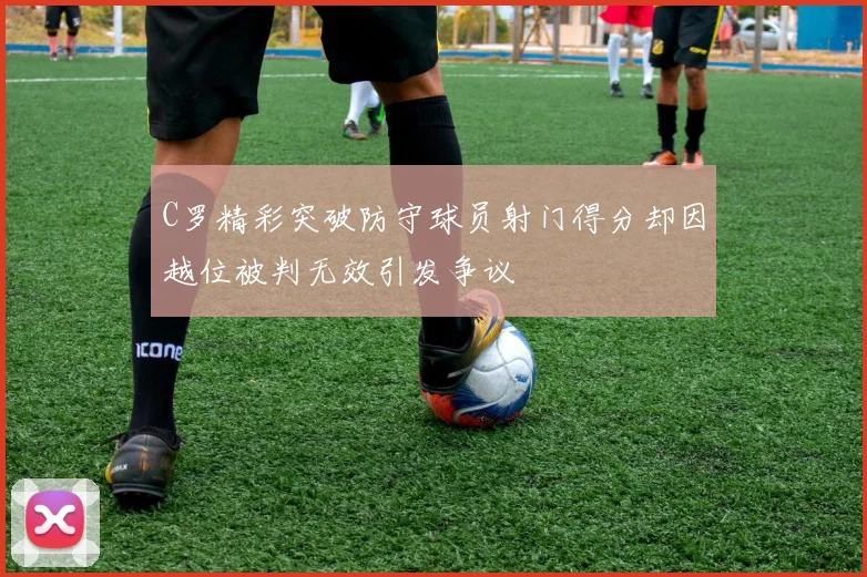 C罗精彩突破防守球员射门得分却因越位被判无效引发争议