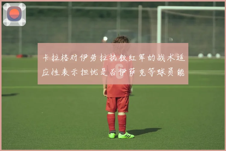 卡拉格对伊劳拉执教红军的战术适应性表示担忧是否伊萨克等球员能融入