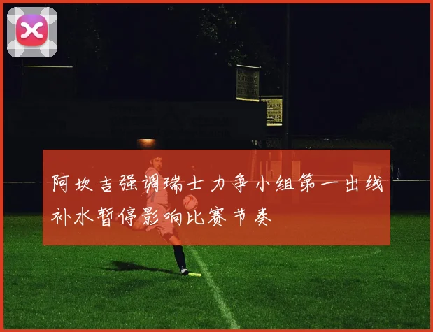 阿坎吉强调瑞士力争小组第一出线补水暂停影响比赛节奏