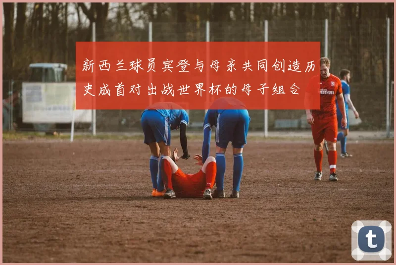 新西兰球员宾登与母亲共同创造历史成首对出战世界杯的母子组合