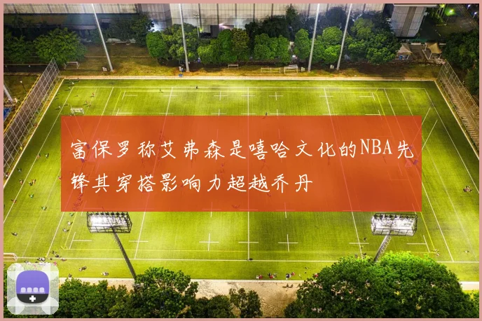 富保罗称艾弗森是嘻哈文化的NBA先锋其穿搭影响力超越乔丹