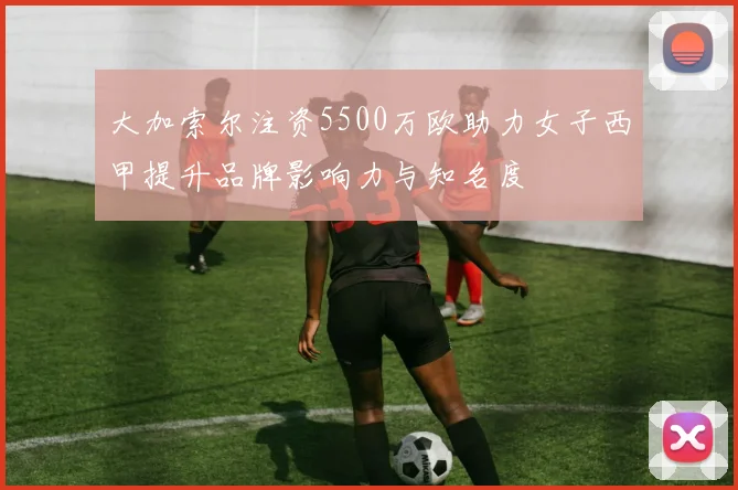 大加索尔注资5500万欧助力女子西甲提升品牌影响力与知名度